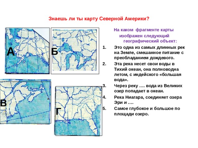 Знаешь ли ты карту Северной Америки? На каком фрагменте карты изображен следующий географический объект: Это одна из самых длинных рек на Земле, смешанное питание с преобладанием дождевого. Эта река несет свои воды в Тихий океан, она полноводна летом, с индейского «большая вода». Через реку …. вода из Великих озер попадает в океан. Река Ниагара, соединяет озера Эри и …. Самое глубокое и большое по площади озеро.   А . Б В Г 