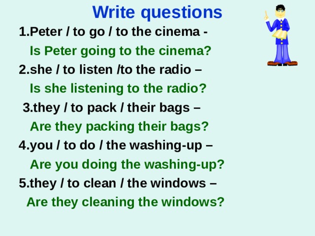 Write questions 1. Peter / to go / to the cinema -   Is Peter going to the cinema? 2. she / to listen /to the radio –  Is she listening to the radio?   3. they / to pack / their bags –  Are they packing their bags?   4. you / to do / the washing-up –  Are you doing the washing-up?   5. they / to clean / the windows –  Are they cleaning the windows?     