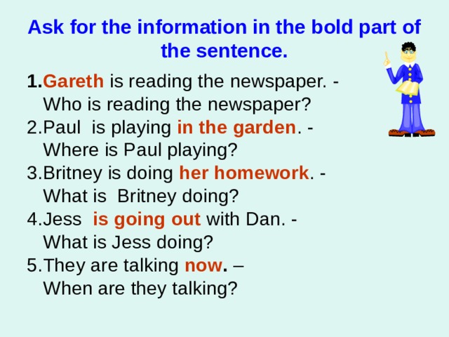 Ask for the information in the bold part of the sentence. 1. Gareth  is reading the news paper. -   Who is reading the news paper ? 2.Paul is playing  in the garden . -   Where is Paul playing ? 3. Britney is doing  her homework . -   What is Britney doing ? 4.Jess    is going out with Dan. -   What is Jess doing? 5. They are talking   now . –  When are they talking?   
