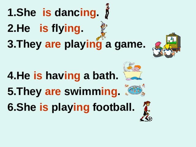 1. She is danc ing . 2.He is fly ing . 3.They are play ing a game.  4.He is hav ing a bath. 5.They are swimm ing . 6.She is play ing football. 
