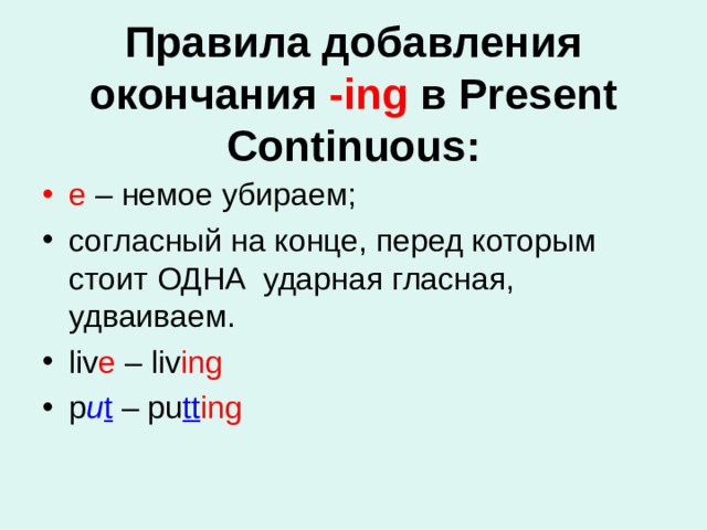 Правила добавления окончания -ing в Present Continuous:   e – немое убираем; согласный на конце, перед которым стоит ОДНА  ударная гласная, удваиваем. liv e – liv ing p u t – pu tt ing 
