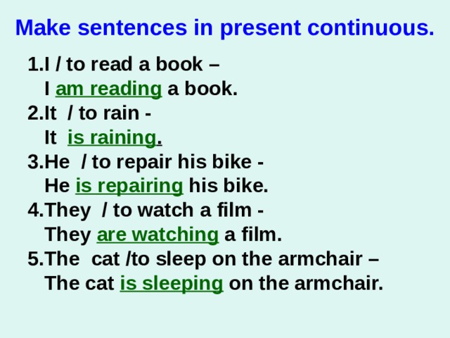 M ake sentences in present с ontinuous .   1. I / to read a book –  I am reading a book. 2. It  / to rain -   It is raining . 3. He  / to repair his bike -   He is repairing his bike. 4. They  / to watch a film -   They are watching a film. 5. The  cat /to sleep on the arm chair –  The cat is sleeping on the armchair.   