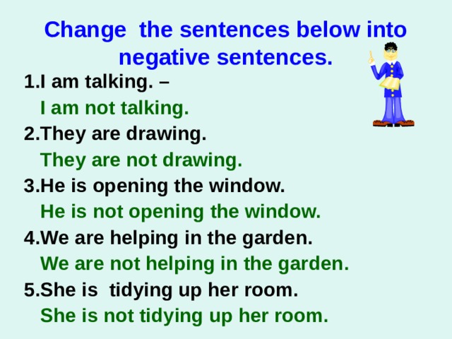 Change the sentences below into negative sentences. 1. I am talking. –  I am not talking.   2. They are drawing.  They are not drawing.   3. He is opening the window.  He is not opening the window.  4. We are helping in the garden.   We are not helping in the garden . 5.She is tidying up her room.  She is not tidying up her room .  