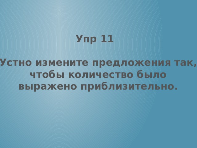 Упр 11  Устно измените предложения так, чтобы количество было выражено приблизительно. 