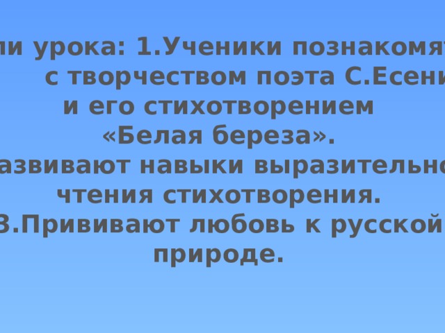Цели урока: 1.Ученики познакомятся  с творчеством поэта С.Есенина и его стихотворением «Белая береза». 2.Развивают навыки выразительного чтения стихотворения. 3.Прививают любовь к русской природе.  