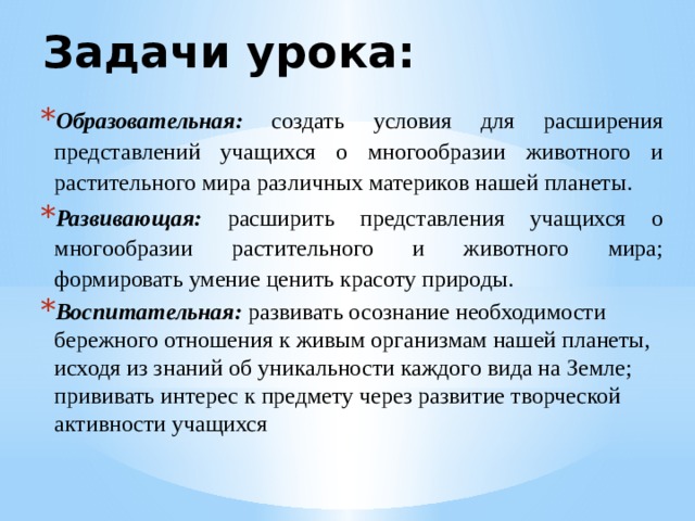 Задачи урока: Образовательная: создать условия для расширения представлений учащихся о многообразии животного и растительного мира различных материков нашей планеты. Развивающая:  расширить представления учащихся о многообразии растительного и животного мира; формировать умение ценить красоту природы. Воспитательная:  развивать осознание необходимости бережного отношения к живым организмам нашей планеты, исходя из знаний об уникальности каждого вида на Земле; прививать  интерес к предмету через развитие творческой активности учащихся 