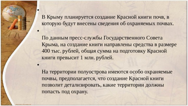  В Крыму планируется создание Красной книги почв, в которую будут внесены сведения об охраняемых почвах.  По данным пресс-службы Государственного Совета Крыма, на создание книги направлены средства в размере 400 тыс. рублей, общая сумма на подготовку Красной книги превысит 1 млн. рублей.  На территории полуострова имеются особо охраняемые почвы, предполагается, что создание Красной книги позволит детализировать, какие территории должны попасть под охрану. 