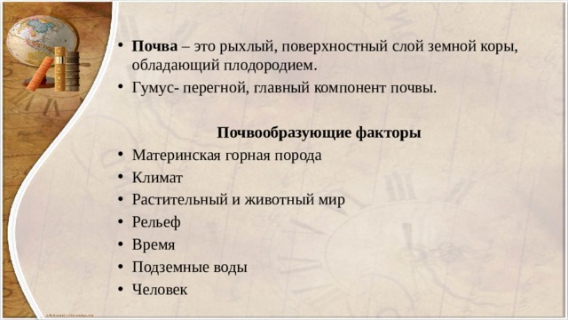 Почва – это рыхлый, поверхностный слой земной коры, обладающий плодородием. Гумус- перегной, главный компонент почвы.  Почвообразующие факторы Материнская горная порода Климат Растительный и животный мир Рельеф Время Подземные воды Человек 