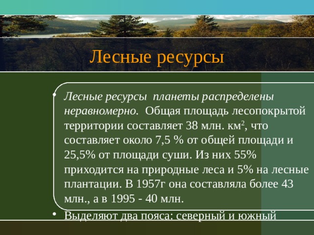 Лесные ресурсы Лесные ресурсы планеты распределены неравномерно. Общая площадь лесопокрытой территории составляет 38 млн. км 2 , что составляет около 7,5 % от общей площади и 25,5% от площади суши. Из них 55% приходится на природные леса и 5% на лесные плантации. В 1957г она составляла более 43 млн., а в 1995 - 40 млн. Выделяют два пояса: северный и южный 