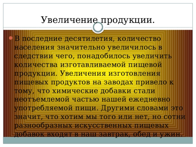 Увеличение продукции. В последние десятилетия, количество населения значительно увеличилось в следствии чего, понадобилось увеличить количества изготавливаемой пищевой продукции. Увеличения изготовления пищевых продуктов на заводах привело к тому, что химические добавки стали неотъемлемой частью нашей ежедневно употребляемой пищи. Другими словами это значит, что хотим мы того или нет, но сотни разнообразных искусственных пищевых добавок входят в наш завтрак, обед и ужин. 