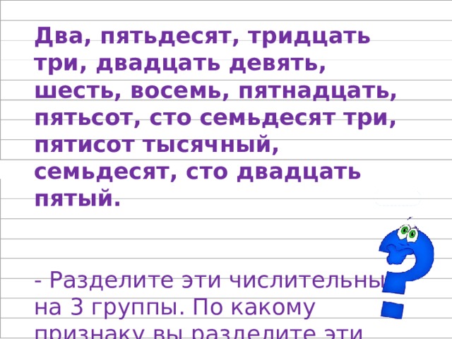 Два, пятьдесят, тридцать три, двадцать девять, шесть, восемь, пятнадцать, пятьсот, сто семьдесят три, пятисот тысячный, семьдесят, сто двадцать пятый. - Разделите эти числительные на 3 группы. По какому признаку вы разделите эти числительные? 