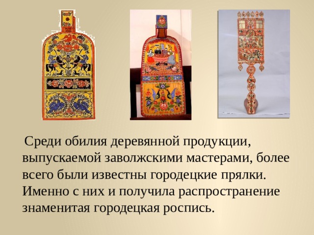  Среди обилия деревянной продукции, выпускаемой заволжскими мастерами, более всего были известны городецкие прялки. Именно с них и получила распространение знаменитая городецкая роспись. 