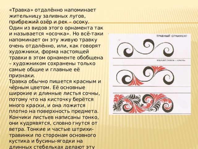 «Травка» отдалённо напоминает жительницу заливных лугов, прибрежий озёр и рек – осоку. Один из видов этого орнамента так и называется «осочка». Но всё-таки напоминает он эту живую травку очень отдалённо, или, как говорят художники, форма настоящей травки в этом орнаменте обобщена – художником сохранены только самые общие и главные её признаки. Травка обычно пишется красным и чёрным цветом. Её основные широкие и длинные листья сочны, потому что на кисточку берётся много краски, и она ложится плотно на поверхность предмета. Кончики листьев написаны тонко, они кудрявятся, словно гнутся от ветра. Тонкие и частые штрихи-травинки по сторонам основного кустика и бусины-ягодки на длинных стебельках делают эту роспись особенно живой и изящной. 