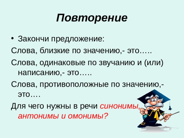 Повторение Закончи предложение: Слова, близкие по значению,- это….. Слова, одинаковые по звучанию и (или) написанию,- это….. Слова, противоположные по значению,- это…. Для чего нужны в речи синонимы, антонимы и омонимы? 