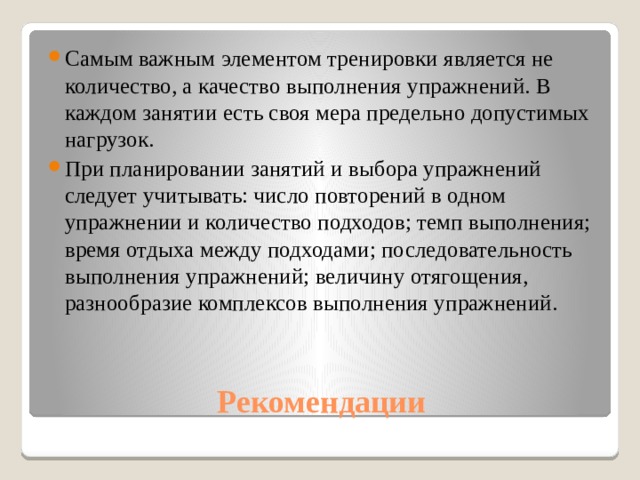 Самым важным элементом тренировки является не количество, а качество выполнения упражнений. В каждом занятии есть своя мера предельно допустимых нагрузок. При планировании занятий и выбора упражнений следует учитывать: число повторений в одном упражнении и количество подходов; темп выполнения; время отдыха между подходами; последовательность выполнения упражнений; величину отягощения, разнообразие комплексов выполнения упражнений. Рекомендации 