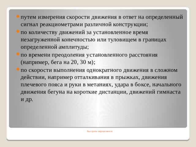 путем измерения скорости движения в ответ на определенный сигнал реакциометрами различной конструкции; по количеству движений за установленное время незагруженной конечностью или туловищем в границах определенной амплитуды; по времени преодоления установленного расстояния (например, бега на 20, 30 м); по скорости выполнения однократного движения в сложном действии, например отталкивания в прыжках, движения плечевого пояса и руки в метаниях, удара в боксе, начального движения бегуна на короткие дистанции, движений гимнаста и др. Быстрота определяется:   