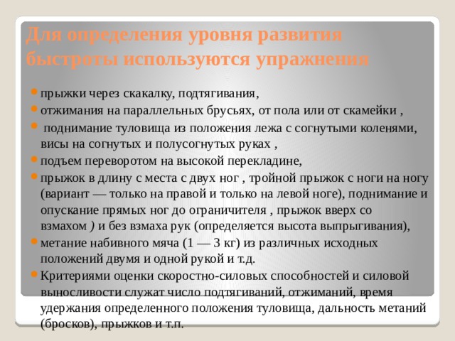 Для определения уровня развития быстроты используются  упражнения прыжки через скакалку, подтягивания , отжимания на параллельных брусьях, от пола или от скамейки  ,   поднимание туловища из положения лежа с согнутыми коленями, висы на согнутых и полусогнутых руках  ,  подъем переворотом на высокой перекладине, прыжок в длину с места с двух ног  ,  тройной прыжок с ноги на ногу (вариант — только на правой и только на левой ноге), поднимание и опускание прямых ног до ограничителя  ,  прыжок вверх со взмахом  )  и без взмаха рук (определяется высота выпрыгивания), метание набивного мяча (1 — 3 кг) из различных исходных положений двумя и одной рукой и т.д. Критериями оценки скоростно-силовых способностей и силовой выносливости служат число подтягиваний, отжиманий, время удержания определенного положения туловища, дальность метаний (бросков), прыжков и т.п. 