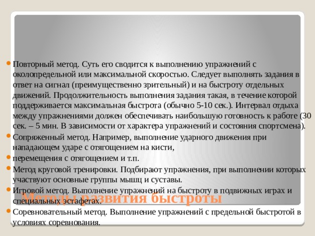 Повторный метод. Суть его сводится к выполнению упражнений с околопредельной или максимальной скоростью. Следует выполнять задания в ответ на сигнал (преимущественно зрительный) и на быстроту отдельных движений. Продолжительность выполнения задания такая, в течение которой поддерживается максимальная быстрота (обычно 5-10 сек.). Интервал отдыха между упражнениями должен обеспечивать наибольшую готовность к работе (30 сек. – 5 мин. В зависимости от характера упражнений и состояния спортсмена). Сопряженный метод. Например, выполнение ударного движения при нападающем ударе с отягощением на кисти, перемещения с отягощением и т.п. Метод круговой тренировки. Подбирают упражнения, при выполнении которых участвуют основные группы мышц и суставы. Игровой метод. Выполнение упражнений на быстроту в подвижных играх и специальных эстафетах. Соревновательный метод. Выполнение упражнений с предельной быстротой в условиях соревнования. Методы развития быстроты 