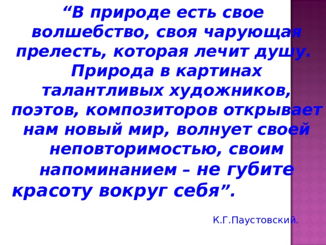 “ В природе есть свое волшебство, своя чарующая прелесть, которая лечит душу. Природа в картинах талантливых художников, поэтов, композиторов открывает нам новый мир, волнует своей неповторимостью, своим напоминанием – не губите красоту вокруг себя ”.    К.Г.Паустовский. 
