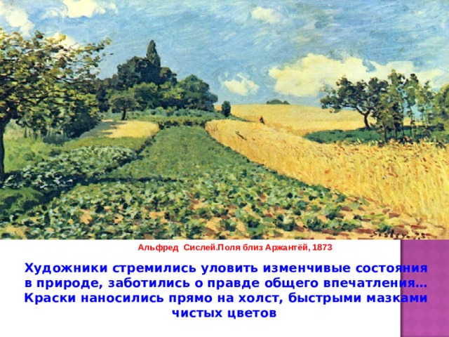 Альфред Сислей.Поля близ Аржантёй, 1873 Художники стремились уловить изменчивые состояния в природе, заботились о правде общего впечатления… Краски наносились прямо на холст, быстрыми мазками чистых цветов 