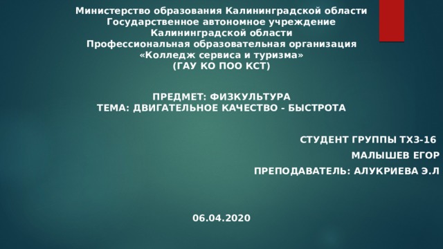 Министерство образования Калининградской области  Государственное автономное учреждение  Калининградской области  Профессиональная образовательная организация  «Колледж сервиса и туризма»  (ГАУ КО ПОО КСТ) Предмет: Физкультура  Тема: Двигательное качество - быстрота  Студент группы ТХ3-16 Малышев Егор Преподаватель: Алукриева Э.Л   06.04.2020 