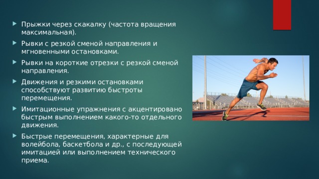 Прыжки через скакалку (частота вращения максимальная). Рывки с резкой сменой направления и мгновенными остановками. Рывки на короткие отрезки с резкой сменой направления. Движения и резкими остановками способствуют развитию быстроты перемещения. Имитационные упражнения с акцентировано быстрым выполнением какого-то отдельного движения. Быстрые перемещения, характерные для волейбола, баскетбола и др., с последующей имитацией или выполнением технического приема. 