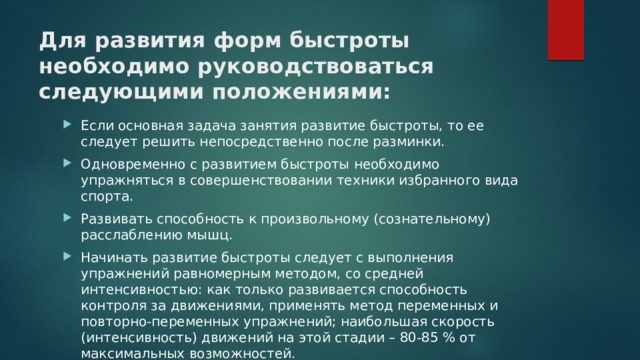 Для развития форм быстроты необходимо руководствоваться следующими положениями: Если основная задача занятия развитие быстроты, то ее следует решить непосредственно после разминки. Одновременно с развитием быстроты необходимо упражняться в совершенствовании техники избранного вида спорта. Развивать способность к произвольному (сознательному) расслаблению мышц. Начинать развитие быстроты следует с выполнения упражнений равномерным методом, со средней интенсивностью: как только развивается способность контроля за движениями, применять метод переменных и повторно-переменных упражнений; наибольшая скорость (интенсивность) движений на этой стадии – 80-85 % от максимальных возможностей. 