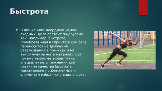 Быстрота В движениях, координационно-сходных, дело обстоит по-другому. Так, например, быстрота, приобретенная в спринтерском беге, переносится на движения отталкивания в прыжках и на выпрямление ног в метаниях. Вот почему наиболее эффективны специальные упражнения для развития качества быстроты, максимально приближенные к элементам избранного вида спорта. 