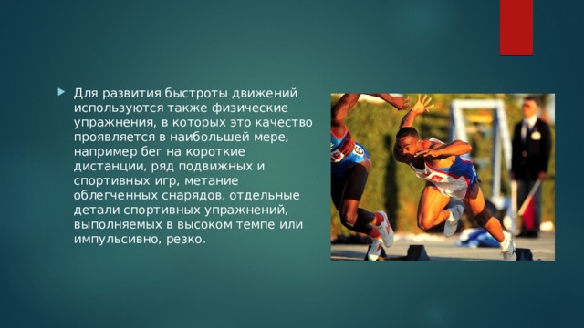 Для развития быстроты движений используются также физические упражнения, в которых это качество проявляется в наибольшей мере, например бег на короткие дистанции, ряд подвижных и спортивных игр, метание облегченных снарядов, отдельные детали спортивных упражнений, выполняемых в высоком темпе или импульсивно, резко. 