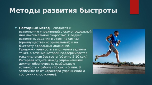 Методы развития быстроты Повторный метод – сводится к выполнению упражнений с околопредельной или максимальной скоростью. Следует выполнять задания в ответ на сигнал (преимущественно зрительный) и на быстроту отдельных движений. Продолжительность выполнения задания такая, в течение которой поддерживается максимальная быстрота (обычно 5-10 сек.). Интервал отдыха между упражнениями должен обеспечивать наибольшую готовность к работе (30 сек. – 5 мин. В зависимости от характера упражнений и состояния спортсмена). 