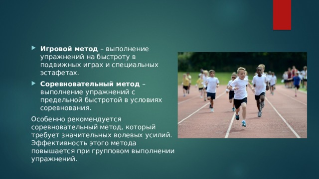 Игровой метод – выполнение упражнений на быстроту в подвижных играх и специальных эстафетах. Соревновательный метод – выполнение упражнений с предельной быстротой в условиях соревнования. Особенно рекомендуется соревновательный метод, который требует значительных волевых усилий. Эффективность этого метода повышается при групповом выполнении упражнений. 
