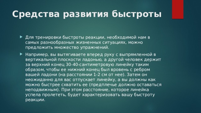 Средства развития быстроты   Для тренировки быстроты реакции, необходимой нам в самых разнообразных жизненных ситуациях, можно предложить множество упражнений. Например, вы вытягиваете вперед руку с выпрямленной в вертикальной плоскости ладонью, а другой человек держит за верхний конец 30-40-сантиметровую линейку таким образом, чтобы ее нижний конец был вровень с ребром вашей ладони (на расстоянии 1-2 см от нее). Затем он неожиданно для вас отпускает линейку, а вы должны как можно быстрее схватить ее (предплечье должно оставаться неподвижным). При этом расстояние, которое линейка успела пролететь, будет характеризовать вашу быстроту реакции. 
