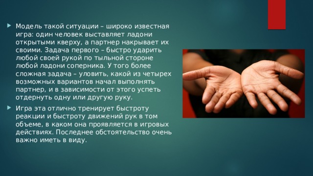 Модель такой ситуации – широко известная игра: один человек выставляет ладони открытыми кверху, а партнер накрывает их своими. Задача первого – быстро ударить любой своей рукой по тыльной стороне любой ладони соперника. У того более сложная задача – уловить, какой из четырех возможных вариантов начал выполнять партнер, и в зависимости от этого успеть отдернуть одну или другую руку. Игра эта отлично тренирует быстроту реакции и быстроту движений рук в том объеме, в каком она проявляется в игровых действиях. Последнее обстоятельство очень важно иметь в виду. 
