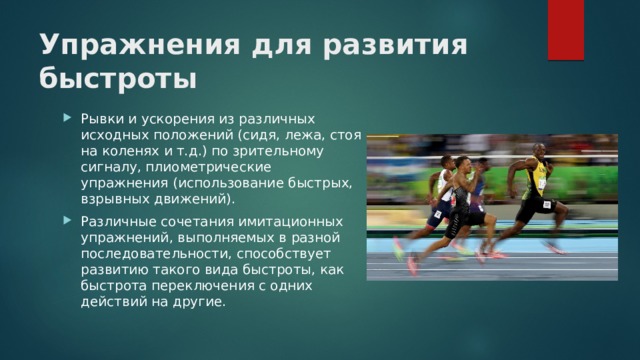 Упражнения для развития быстроты Рывки и ускорения из различных исходных положений (сидя, лежа, стоя на коленях и т.д.) по зрительному сигналу, плиометрические упражнения (использование быстрых, взрывных движений). Различные сочетания имитационных упражнений, выполняемых в разной последовательности, способствует развитию такого вида быстроты, как быстрота переключения с одних действий на другие. 