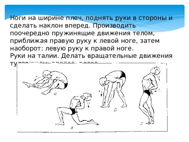 Ноги на ширине плеч, поднять руки в стороны и сделать наклон вперед. Производить поочередно пружинящие движения телом, приближая правую руку к левой ноге, затем наоборот: левую руку к правой ноге. Руки на талии. Делать вращательные движения туловищем: вправо, влево. 