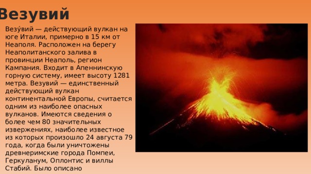 Везувий Везу́вий — действующий вулкан на юге Италии, примерно в 15 км от Неаполя. Расположен на берегу Неаполитанского залива в провинции Неаполь, регион Кампания. Входит в Апеннинскую горную систему, имеет высоту 1281 метра. Везувий — единственный действующий вулкан континентальной Европы, считается одним из наиболее опасных вулканов. Имеются сведения о более чем 80 значительных извержениях, наиболее известное из которых произошло 24 августа 79 года, когда были уничтожены древнеримские города Помпеи, Геркуланум, Оплонтис и виллы Стабий. Было описано древнеримскими авторами и долгое время считалось легендарным событием. Последнее историческое извержение Везувия произошло в 1944 году. 