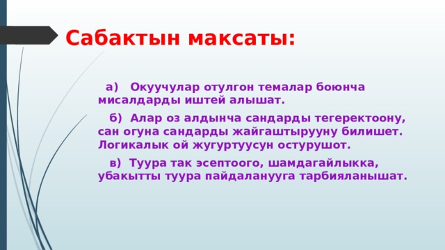 Сабактын максаты:  а) Окуучулар отулгон темалар боюнча мисалдарды иштей алышат.  б) Алар оз алдынча сандарды тегеректоону, сан огуна сандарды жайгаштырууну билишет. Логикалык ой жугуртуусун остурушот.  в) Туура так эсептоого, шамдагайлыкка, убакытты туура пайдаланууга тарбияланышат. 