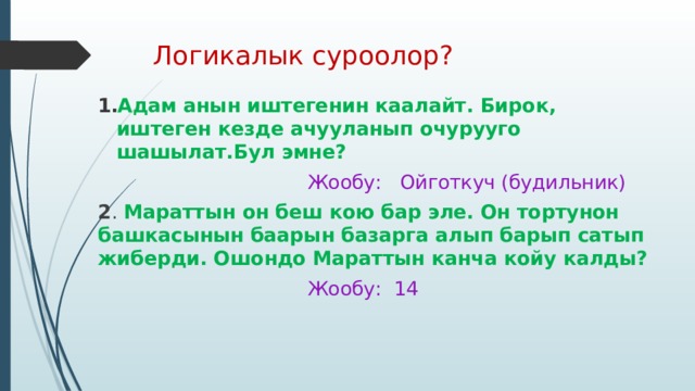 Логикалык суроолор? Адам анын иштегенин каалайт. Бирок, иштеген кезде ачууланып очурууго шашылат.Бул эмне?  Жообу: Ойготкуч (будильник) 2 . Мараттын он беш кою бар эле. Он тортунон башкасынын баарын базарга алып барып сатып жиберди. Ошондо Мараттын канча койу калды?  Жообу: 14 