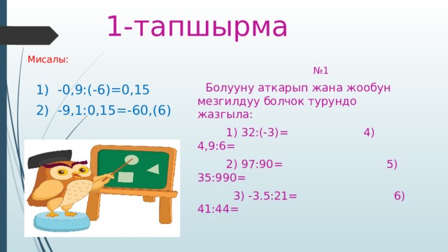 1-тапшырма № 1 Мисалы:  Болууну аткарып жана жообун мезгилдуу болчок турундо жазгыла:  1) 32:(-3)= 4) 4,9:6=  1) -0,9:(-6)=0,15  2) 97:90= 5) 35:990=  2) -9,1:0,15=-60,(6)  3) -3.5:21= 6) 41:44= 