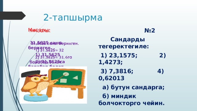 2-тапшырма № 2 Мисалы:    Сандарды тегеректегиле:  1) 23,1575; 2) 1,4273;  31,5625 саны берилген.  3) 7,3816; 4) 0,62013  1) 31,5625  а) бутун сандарга;  2) 31,5625га барабар болот.  б) миндик болчокторго чейин.  