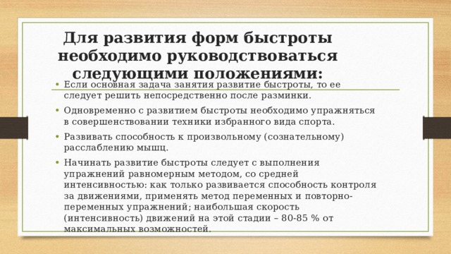 Для развития форм быстроты необходимо руководствоваться следующими положениями: Если основная задача занятия развитие быстроты, то ее следует решить непосредственно после разминки. Одновременно с развитием быстроты необходимо упражняться в совершенствовании техники избранного вида спорта. Развивать способность к произвольному (сознательному) расслаблению мышц. Начинать развитие быстроты следует с выполнения упражнений равномерным методом, со средней интенсивностью: как только развивается способность контроля за движениями, применять метод переменных и повторно-переменных упражнений; наибольшая скорость (интенсивность) движений на этой стадии – 80-85 % от максимальных возможностей. 