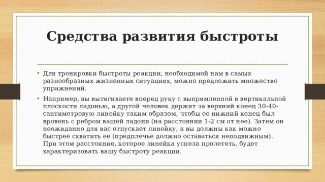 Средства развития быстроты   Для тренировки быстроты реакции, необходимой нам в самых разнообразных жизненных ситуациях, можно предложить множество упражнений. Например, вы вытягиваете вперед руку с выпрямленной в вертикальной плоскости ладонью, а другой человек держит за верхний конец 30-40-сантиметровую линейку таким образом, чтобы ее нижний конец был вровень с ребром вашей ладони (на расстоянии 1-2 см от нее). Затем он неожиданно для вас отпускает линейку, а вы должны как можно быстрее схватить ее (предплечье должно оставаться неподвижным). При этом расстояние, которое линейка успела пролететь, будет характеризовать вашу быстроту реакции. 