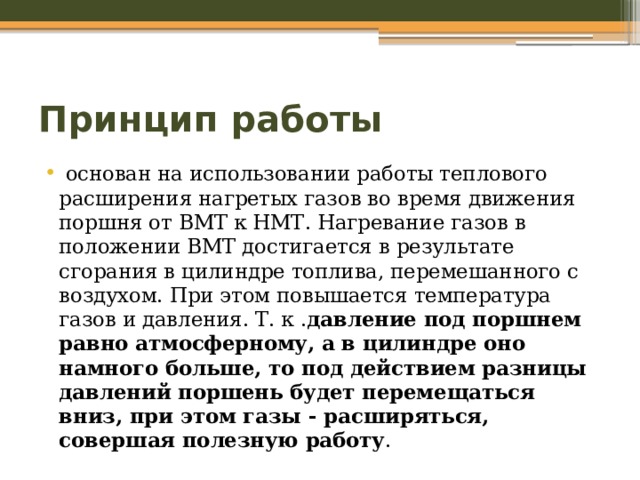 Принцип работы    основан на использовании работы теплового расширения нагретых газов во время движения поршня от ВМТ к НМТ. Нагревание газов в положении ВМТ достигается в результате сгорания в цилиндре топлива, перемешанного с воздухом. При этом повышается температура газов и давления. Т. к . давление под поршнем равно атмосферному, а в цилиндре оно намного больше, то под действием разницы давлений поршень будет перемещаться вниз, при этом газы - расширяться, совершая полезную работу . 