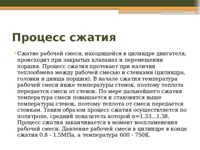 Процесс сжатия Сжатие рабочей смеси, находящейся в цилиндре двигателя, происходит при закрытых клапанах и перемещении поршня. Процесс сжатия протекает при наличии теплообмена между рабочей смесью и стенками (цилиндра, головки и днища поршня). В начале сжатия температура рабочей смеси ниже температуры стенок, поэтому теплота передается смеси от стенок. По мере дальнейшего сжатия температура смеси повышается и становится выше температуры стенок, поэтому теплота от смеси передается стенкам. Таким образом процесс сжатия осуществляется по политропе, средний показатель которой n=1.33...1.38. Процесс сжатия заканчивается в момент воспламенения рабочей смеси. Давление рабочей смеси в цилиндре в конце сжатия 0.8 - 1.5МПа, а температура 600 - 750К. 