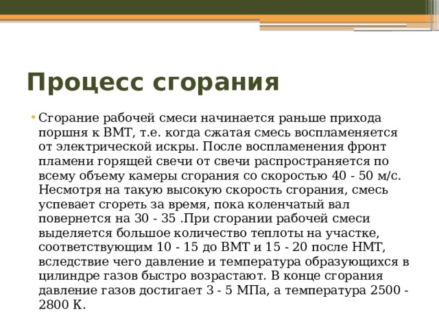 Процесс сгорания Сгорание рабочей смеси начинается раньше прихода поршня к ВМТ, т.е. когда сжатая смесь воспламеняется от электрической искры. После воспламенения фронт пламени горящей свечи от свечи распространяется по всему объему камеры сгорания со скоростью 40 - 50 м/с. Несмотря на такую высокую скорость сгорания, смесь успевает сгореть за время, пока коленчатый вал повернется на 30 - 35 .При сгорании рабочей смеси выделяется большое количество теплоты на участке, соответствующим 10 - 15 до ВМТ и 15 - 20 после НМТ, вследствие чего давление и температура образующихся в цилиндре газов быстро возрастают. В конце сгорания давление газов достигает 3 - 5 МПа, а температура 2500 - 2800 К. 