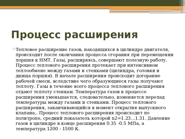 Процесс расширения Тепловое расширение газов, находящихся в цилиндре двигателя, происходит после окончания процесса сгорания при перемещении поршня к НМТ. Газы, расширяясь, совершают полезную работу. Процесс теплового расширения протекает при интенсивном теплообмене между газами и стенками (цилиндра, головки и днища поршня). В начале расширения происходит догорание рабочей смеси, вследствие чего образующиеся газы получают теплоту. Газы в течение всего процесса теплового расширения отдают теплоту стенкам. Температура газов в процессе расширения уменьшается, следовательно, изменяется перепад температуры между газами и стенками. Процесс теплового расширения, заканчивающийся в момент открытия выпускного клапана,. Процесс теплового расширения происходит по политропе, средний показатель которой n2=1.23...1.31. Давление газов в цилиндре в конце расширения 0.35 -0.5 МПа, а температура 1200 - 1500 К. 