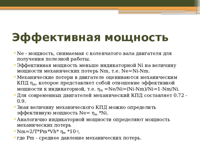 Эффективная мощность Ne - мощность, снимаемая с коленчатого вала двигателя для получения полезной работы. Эффективная мощность меньше индикаторной Ni на величину мощности механических потерь Nm, т.е. Ne=Ni-Nm. Механические потери в двигателе оцениваются механическим КПД η m , которое представляет собой отношение эффективной мощности к индикаторной, т.е. η m =Ne/Ni=(Ni-Nm)/Ni=1-Nm/Ni. Для современных двигателей механический КПД составляет 0.72 - 0.9. Зная величину механического КПД можно определить эффективную мощность Ne= η m *Ni. Аналогично индикаторной мощности определяют мощность механических потерь Nm=2/T*Pm*Vh* η m *10 -3 , где Pm - среднее давление механических потерь. 