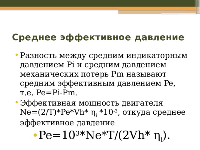 Среднее эффективное давление Разность между средним индикаторным давлением Pi и средним давлением механических потерь Pm называют средним эффективным давлением Pe, т.е. Pe=Pi-Pm. Эффективная мощность двигателя Ne=(2/T)*Pe*Vh* η i *10 -3 , откуда среднее эффективное давление Pe=10 3 *Ne*T/(2Vh* η i ). 
