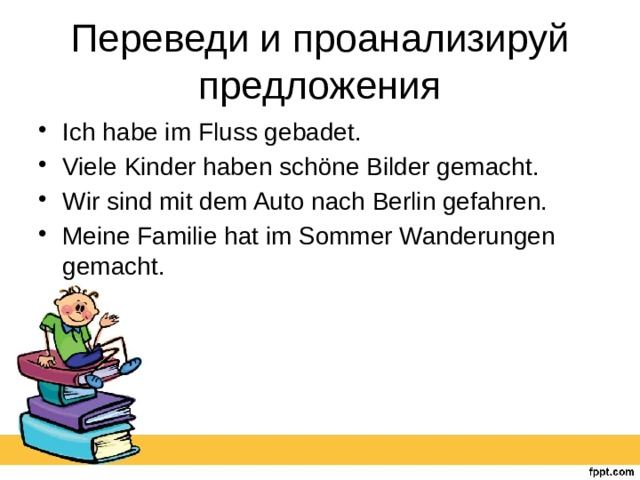 Переведи и проанализируй предложения Ich habe im Fluss gebadet. Viele Kinder haben schöne Bilder gemacht. Wir sind mit dem Auto nach Berlin gefahren. Meine Familie hat im Sommer Wanderungen gemacht. 