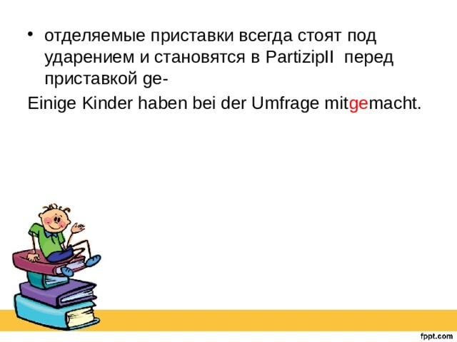отделяемые приставки всегда стоят под ударением и становятся в PartizipII перед приставкой ge- Einige Kinder haben bei der Umfrage mit ge macht. 